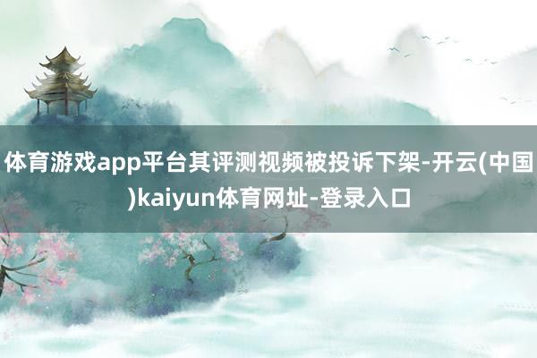 体育游戏app平台其评测视频被投诉下架-开云(中国)kaiyun体育网址-登录入口