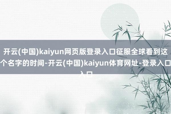 开云(中国)kaiyun网页版登录入口征服全球看到这个名字的时间-开云(中国)kaiyun体育网址-登录入口