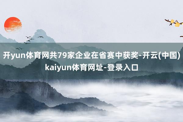 开yun体育网共79家企业在省赛中获奖-开云(中国)kaiyun体育网址-登录入口