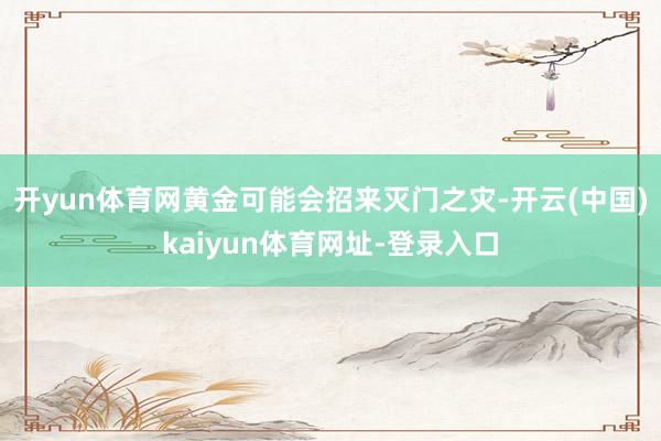 开yun体育网黄金可能会招来灭门之灾-开云(中国)kaiyun体育网址-登录入口