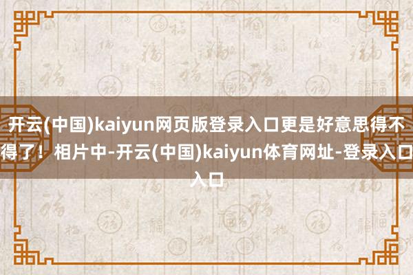 开云(中国)kaiyun网页版登录入口更是好意思得不得了！相片中-开云(中国)kaiyun体育网址-登录入口