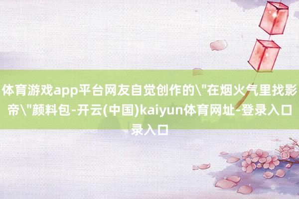 体育游戏app平台网友自觉创作的＂在烟火气里找影帝＂颜料包-开云(中国)kaiyun体育网址-登录入口