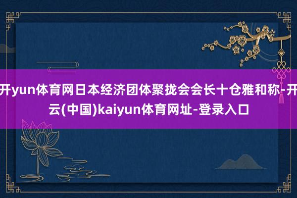 开yun体育网日本经济团体聚拢会会长十仓雅和称-开云(中国)kaiyun体育网址-登录入口