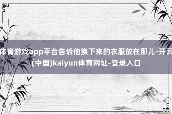 体育游戏app平台告诉他换下来的衣服放在那儿-开云(中国)kaiyun体育网址-登录入口