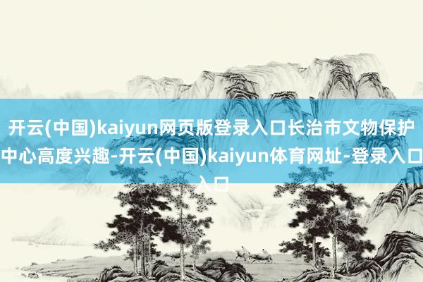 开云(中国)kaiyun网页版登录入口长治市文物保护中心高度兴趣-开云(中国)kaiyun体育网址-登录入口