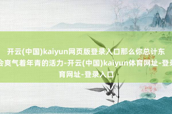 开云(中国)kaiyun网页版登录入口那么你总计东谈主会爽气着年青的活力-开云(中国)kaiyun体育网址-登录入口