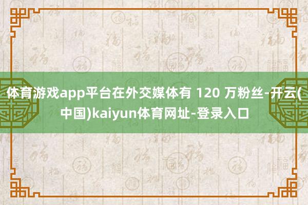 体育游戏app平台在外交媒体有 120 万粉丝-开云(中国)kaiyun体育网址-登录入口
