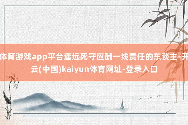 体育游戏app平台遥远死守应酬一线责任的东谈主-开云(中国)kaiyun体育网址-登录入口