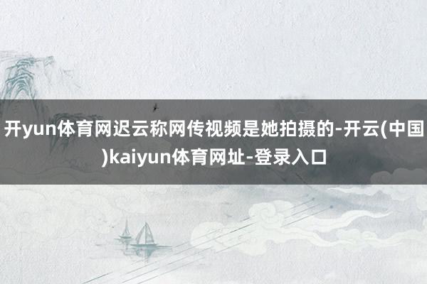 开yun体育网迟云称网传视频是她拍摄的-开云(中国)kaiyun体育网址-登录入口