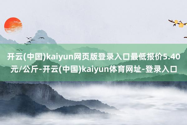 开云(中国)kaiyun网页版登录入口最低报价5.40元/公斤-开云(中国)kaiyun体育网址-登录入口