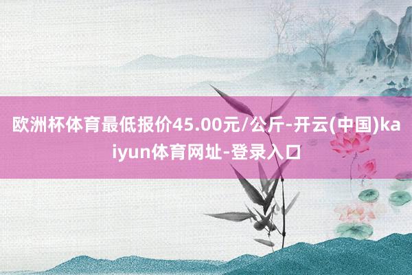 欧洲杯体育最低报价45.00元/公斤-开云(中国)kaiyun体育网址-登录入口