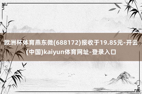 欧洲杯体育燕东微(688172)报收于19.85元-开云(中国)kaiyun体育网址-登录入口