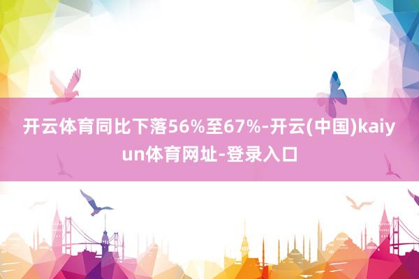 开云体育同比下落56%至67%-开云(中国)kaiyun体育网址-登录入口