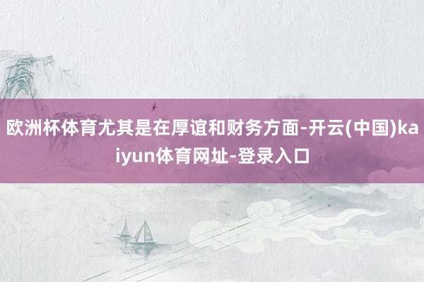 欧洲杯体育尤其是在厚谊和财务方面-开云(中国)kaiyun体育网址-登录入口