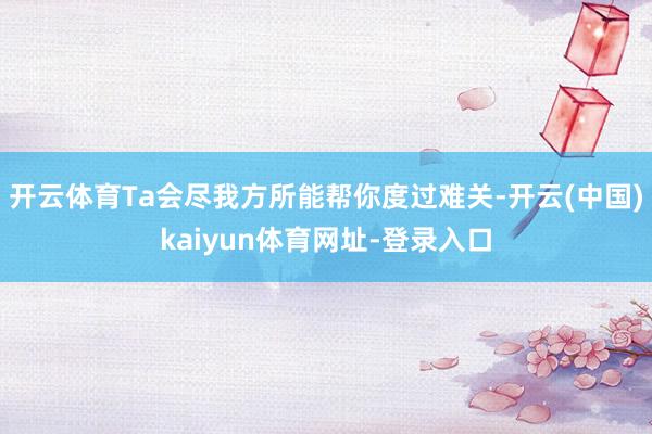 开云体育Ta会尽我方所能帮你度过难关-开云(中国)kaiyun体育网址-登录入口
