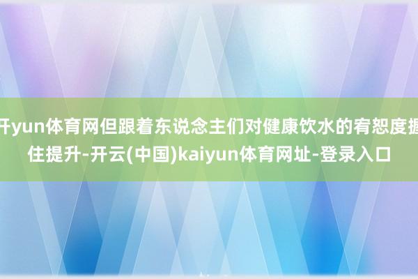 开yun体育网但跟着东说念主们对健康饮水的宥恕度握住提升-开云(中国)kaiyun体育网址-登录入口