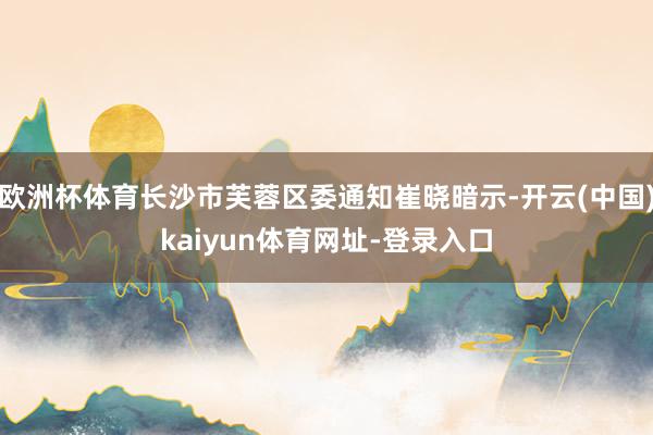 欧洲杯体育长沙市芙蓉区委通知崔晓暗示-开云(中国)kaiyun体育网址-登录入口