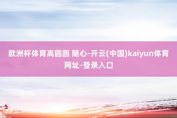 欧洲杯体育高圆圆 随心-开云(中国)kaiyun体育网址-登录入口