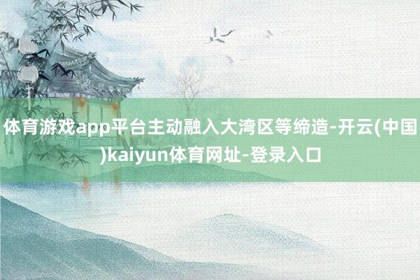 体育游戏app平台主动融入大湾区等缔造-开云(中国)kaiyun体育网址-登录入口