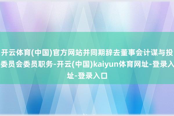 开云体育(中国)官方网站并同期辞去董事会计谋与投资委员会委员职务-开云(中国)kaiyun体育网址-登录入口