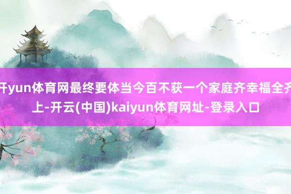 开yun体育网最终要体当今百不获一个家庭齐幸福全齐上-开云(中国)kaiyun体育网址-登录入口