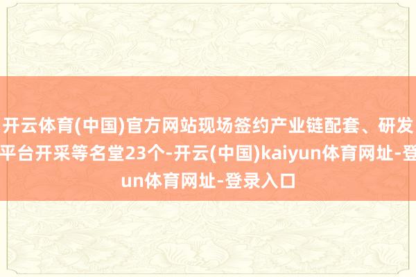 开云体育(中国)官方网站现场签约产业链配套、研发互助、平台开采等名堂23个-开云(中国)kaiyun体育网址-登录入口