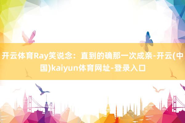 开云体育Ray笑说念:直到的确那一次成亲-开云(中国)kaiyun体育网址-登录入口