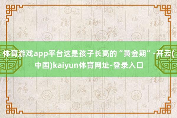体育游戏app平台这是孩子长高的“黄金期”-开云(中国)kaiyun体育网址-登录入口