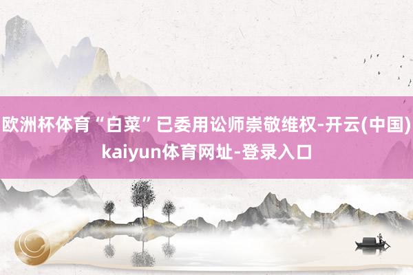 欧洲杯体育“白菜”已委用讼师崇敬维权-开云(中国)kaiyun体育网址-登录入口
