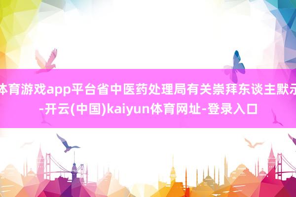 体育游戏app平台省中医药处理局有关崇拜东谈主默示-开云(中国)kaiyun体育网址-登录入口