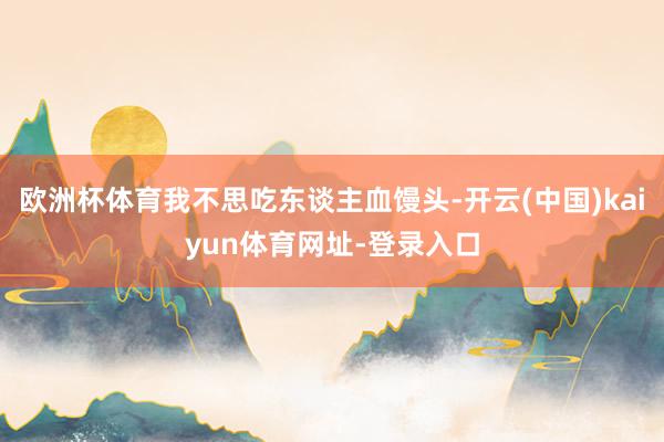欧洲杯体育我不思吃东谈主血馒头-开云(中国)kaiyun体育网址-登录入口