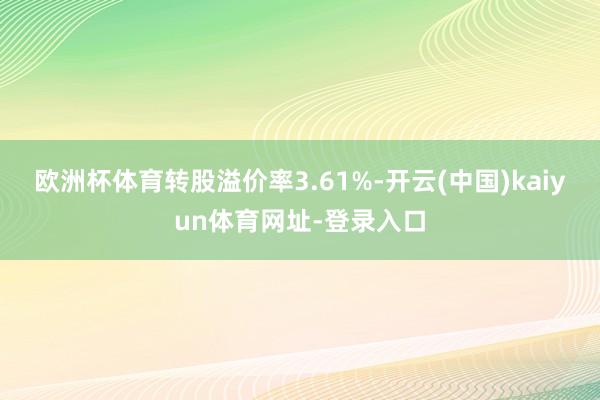 欧洲杯体育转股溢价率3.61%-开云(中国)kaiyun体育网址-登录入口