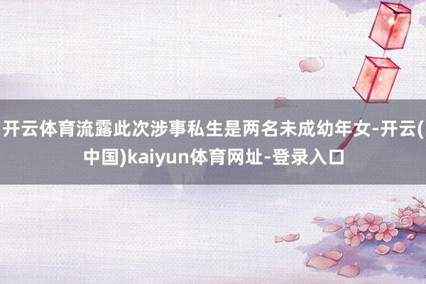 开云体育流露此次涉事私生是两名未成幼年女-开云(中国)kaiyun体育网址-登录入口