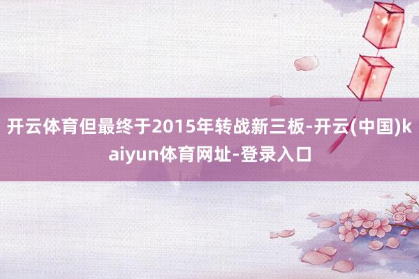 开云体育但最终于2015年转战新三板-开云(中国)kaiyun体育网址-登录入口