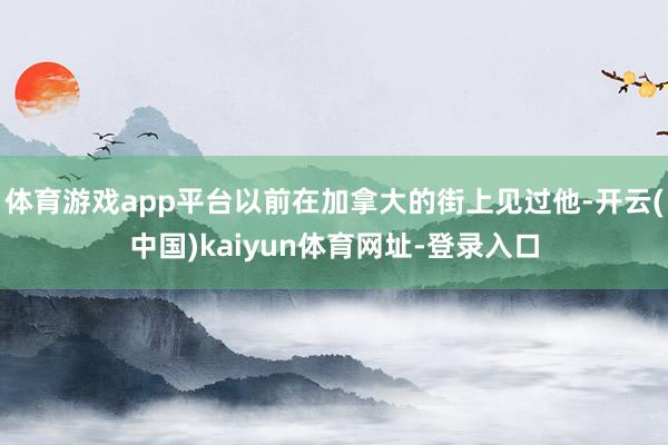 体育游戏app平台以前在加拿大的街上见过他-开云(中国)kaiyun体育网址-登录入口