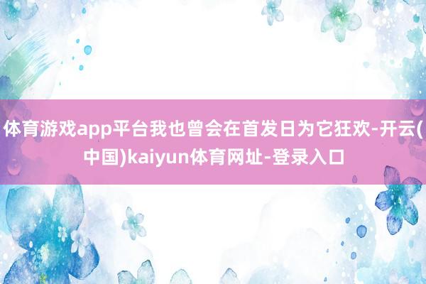 体育游戏app平台我也曾会在首发日为它狂欢-开云(中国)kaiyun体育网址-登录入口