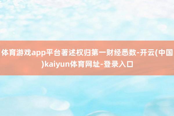 体育游戏app平台著述权归第一财经悉数-开云(中国)kaiyun体育网址-登录入口