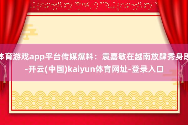 体育游戏app平台传媒爆料：袁嘉敏在越南放肆秀身段-开云(中国)kaiyun体育网址-登录入口