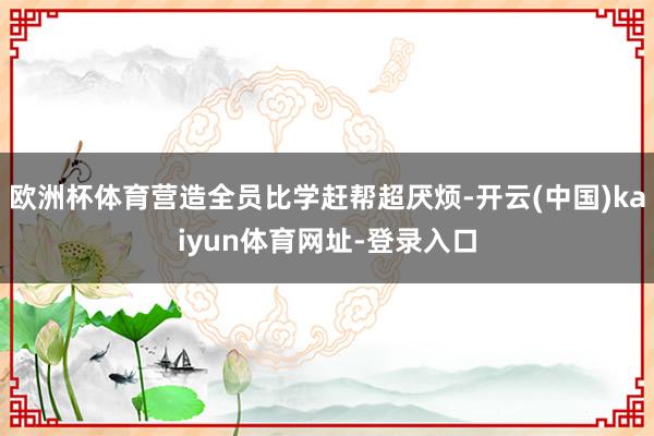 欧洲杯体育营造全员比学赶帮超厌烦-开云(中国)kaiyun体育网址-登录入口