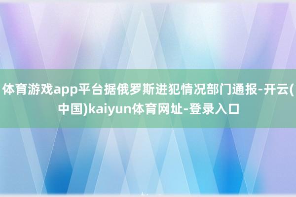 体育游戏app平台据俄罗斯进犯情况部门通报-开云(中国)kaiyun体育网址-登录入口