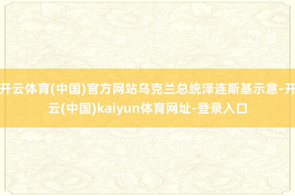 开云体育(中国)官方网站乌克兰总统泽连斯基示意-开云(中国)kaiyun体育网址-登录入口