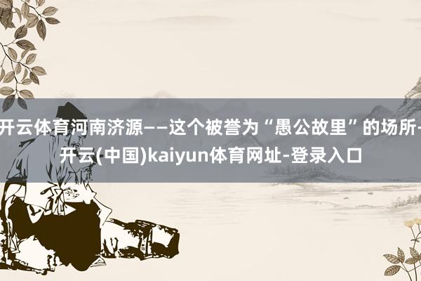 开云体育河南济源——这个被誉为“愚公故里”的场所-开云(中国)kaiyun体育网址-登录入口