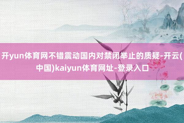 开yun体育网不错震动国内对禁闭举止的质疑-开云(中国)kaiyun体育网址-登录入口