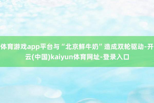 体育游戏app平台与“北京鲜牛奶”造成双轮驱动-开云(中国)kaiyun体育网址-登录入口