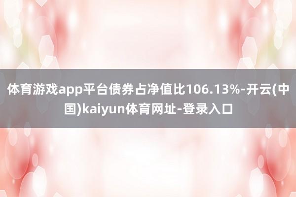 体育游戏app平台债券占净值比106.13%-开云(中国)kaiyun体育网址-登录入口
