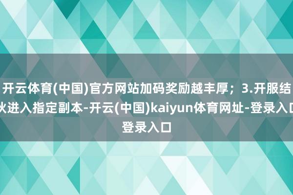 开云体育(中国)官方网站加码奖励越丰厚；3.开服结伙进入指定副本-开云(中国)kaiyun体育网址-登录入口