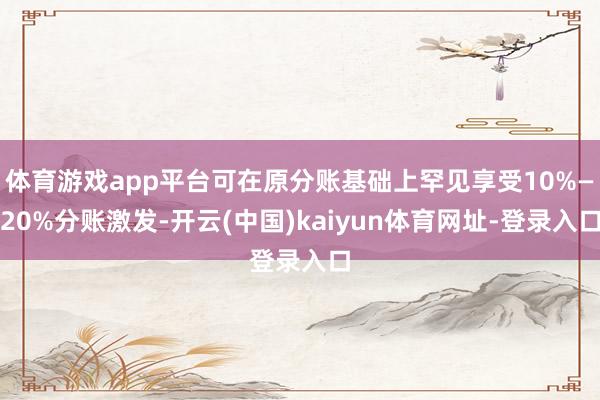 体育游戏app平台可在原分账基础上罕见享受10%—20%分账激发-开云(中国)kaiyun体育网址-登录入口