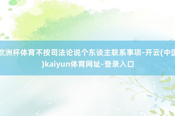 欧洲杯体育不按司法论说个东谈主联系事项-开云(中国)kaiyun体育网址-登录入口
