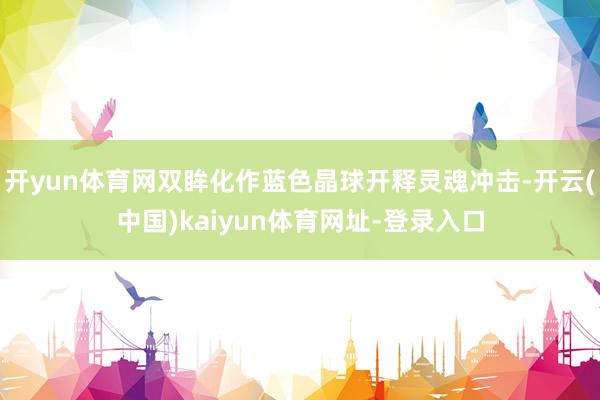 开yun体育网双眸化作蓝色晶球开释灵魂冲击-开云(中国)kaiyun体育网址-登录入口