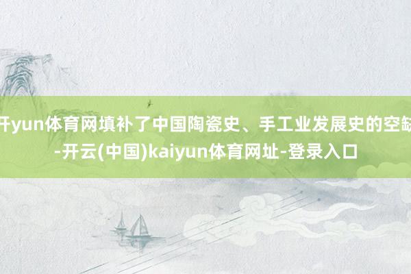 开yun体育网填补了中国陶瓷史、手工业发展史的空缺-开云(中国)kaiyun体育网址-登录入口